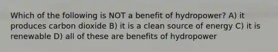 Which of the following is NOT a benefit of hydropower? A) it produces carbon dioxide B) it is a clean source of energy C) it is renewable D) all of these are benefits of hydropower