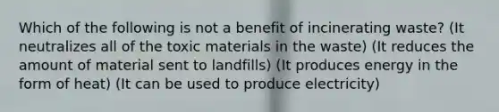 Which of the following is not a benefit of incinerating waste? (It neutralizes all of the toxic materials in the waste) (It reduces the amount of material sent to landfills) (It produces energy in the form of heat) (It can be used to produce electricity)