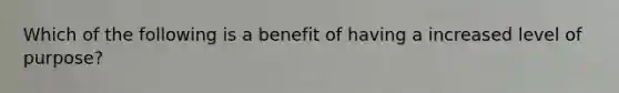 Which of the following is a benefit of having a increased level of purpose?