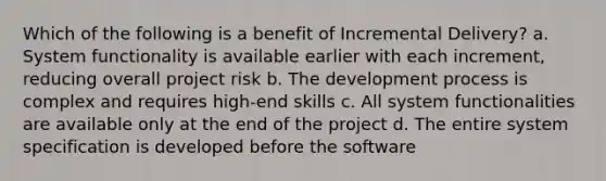 Which of the following is a benefit of Incremental Delivery? a. System functionality is available earlier with each increment, reducing overall project risk b. The development process is complex and requires high-end skills c. All system functionalities are available only at the end of the project d. The entire system specification is developed before the software