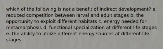 which of the following is not a benefit of indirect development? a. reduced competition between larval and adult stages b. the opportunity to exploit different habitats c. energy needed for metamorphosis d. functional specialization at different life stages e. the ability to utilize different energy sources at different life stages