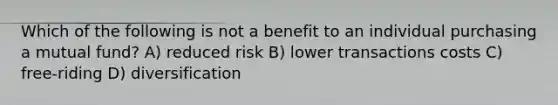 Which of the following is not a benefit to an individual purchasing a mutual fund? A) reduced risk B) lower transactions costs C) free-riding D) diversification