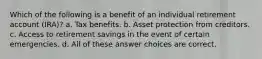 Which of the following is a benefit of an individual retirement account (IRA)? a. Tax benefits. b. Asset protection from creditors. c. Access to retirement savings in the event of certain emergencies. d. All of these answer choices are correct.