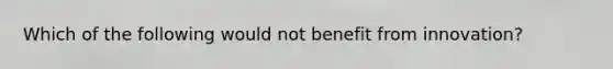 Which of the following would not benefit from innovation?