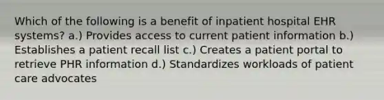 Which of the following is a benefit of inpatient hospital EHR systems? a.) Provides access to current patient information b.) Establishes a patient recall list c.) Creates a patient portal to retrieve PHR information d.) Standardizes workloads of patient care advocates