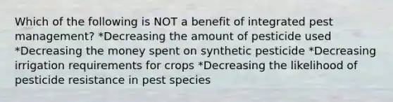 Which of the following is NOT a benefit of integrated pest management? *Decreasing the amount of pesticide used *Decreasing the money spent on synthetic pesticide *Decreasing irrigation requirements for crops *Decreasing the likelihood of pesticide resistance in pest species