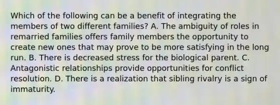 Which of the following can be a benefit of integrating the members of two different families? A. The ambiguity of roles in remarried families offers family members the opportunity to create new ones that may prove to be more satisfying in the long run. B. There is decreased stress for the biological parent. C. Antagonistic relationships provide opportunities for conflict resolution. D. There is a realization that sibling rivalry is a sign of immaturity.