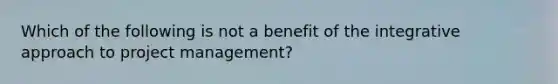 Which of the following is not a benefit of the integrative approach to project management?