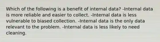 Which of the following is a benefit of internal data? -Internal data is more reliable and easier to collect. -Internal data is less vulnerable to biased collection. -Internal data is the only data relevant to the problem. -Internal data is less likely to need cleaning.