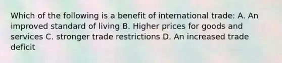 Which of the following is a benefit of international trade: A. An improved standard of living B. Higher prices for goods and services C. stronger trade restrictions D. An increased trade deficit