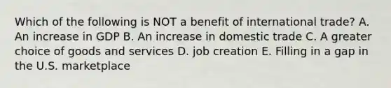 Which of the following is NOT a benefit of international​ trade? A. An increase in GDP B. An increase in domestic trade C. A greater choice of goods and services D. job creation E. Filling in a gap in the U.S. marketplace