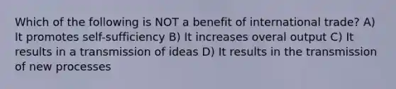 Which of the following is NOT a benefit of international trade? A) It promotes self-sufficiency B) It increases overal output C) It results in a transmission of ideas D) It results in the transmission of new processes