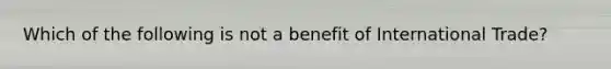 Which of the following is not a benefit of International Trade?