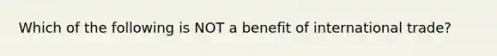 Which of the following is NOT a benefit of international trade?