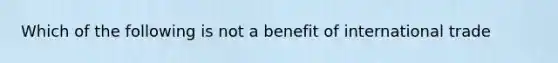 Which of the following is not a benefit of international trade