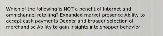 Which of the following is NOT a benefit of Internet and omnichannel retailing? Expanded market presence Ability to accept cash payments Deeper and broader selection of merchandise Ability to gain insights into shopper behavior