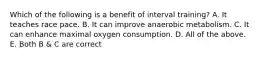 Which of the following is a benefit of interval training? A. It teaches race pace. B. It can improve anaerobic metabolism. C. It can enhance maximal oxygen consumption. D. All of the above. E. Both B & C are correct