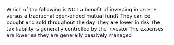 Which of the following is NOT a benefit of investing in an ETF versus a traditional open-ended mutual fund? They can be bought and sold throughout the day They are lower in risk The tax liability is generally controlled by the investor The expenses are lower as they are generally passively managed