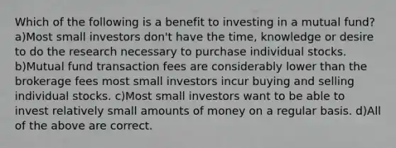 Which of the following is a benefit to investing in a mutual fund? a)Most small investors don't have the time, knowledge or desire to do the research necessary to purchase individual stocks. b)Mutual fund transaction fees are considerably lower than the brokerage fees most small investors incur buying and selling individual stocks. c)Most small investors want to be able to invest relatively small amounts of money on a regular basis. d)All of the above are correct.