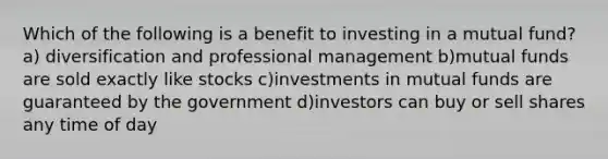 Which of the following is a benefit to investing in a mutual fund? a) diversification and professional management b)mutual funds are sold exactly like stocks c)investments in mutual funds are guaranteed by the government d)investors can buy or sell shares any time of day