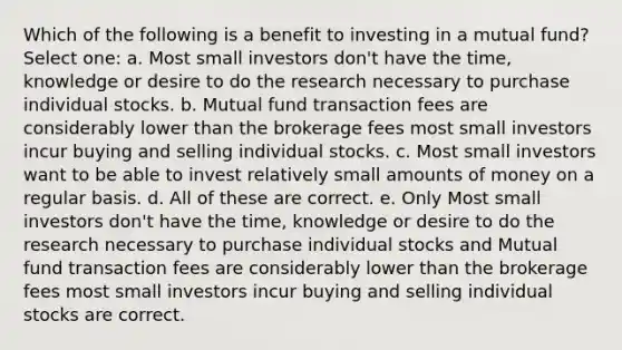 Which of the following is a benefit to investing in a mutual fund? Select one: a. Most small investors don't have the time, knowledge or desire to do the research necessary to purchase individual stocks. b. Mutual fund transaction fees are considerably lower than the brokerage fees most small investors incur buying and selling individual stocks. c. Most small investors want to be able to invest relatively small amounts of money on a regular basis. d. All of these are correct. e. Only Most small investors don't have the time, knowledge or desire to do the research necessary to purchase individual stocks and Mutual fund transaction fees are considerably lower than the brokerage fees most small investors incur buying and selling individual stocks are correct.