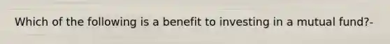 Which of the following is a benefit to investing in a mutual fund?-