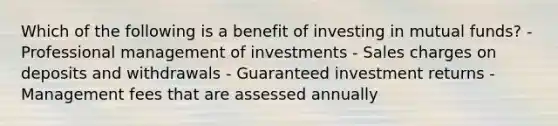 Which of the following is a benefit of investing in mutual funds? - Professional management of investments - Sales charges on deposits and withdrawals - Guaranteed investment returns - Management fees that are assessed annually