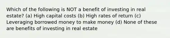 Which of the following is NOT a benefit of investing in real estate? (a) High capital costs (b) High rates of return (c) Leveraging borrowed money to make money (d) None of these are benefits of investing in real estate