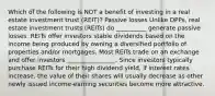 Which of the following is NOT a benefit of investing in a real estate investment trust (REIT)? Passive losses Unlike DPPs, real estate investment trusts (REITs) do __________ generate passive losses. REITs offer investors stable dividends based on the income being produced by owning a diversified portfolio of properties and/or mortgages. Most REITs trade on an exchange and offer investors ________________. Since investors typically purchase REITs for their high dividend yield, if interest rates increase, the value of their shares will usually decrease as other newly issued income-earning securities become more attractive.