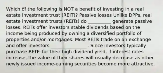 Which of the following is NOT a benefit of investing in a real estate investment trust (REIT)? Passive losses Unlike DPPs, real estate investment trusts (REITs) do __________ generate passive losses. REITs offer investors stable dividends based on the income being produced by owning a diversified portfolio of properties and/or mortgages. Most REITs trade on an exchange and offer investors ________________. Since investors typically purchase REITs for their high dividend yield, if interest rates increase, the value of their shares will usually decrease as other newly issued income-earning securities become more attractive.