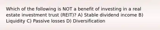 Which of the following is NOT a benefit of investing in a real estate investment trust (REIT)? A) Stable dividend income B) Liquidity C) Passive losses D) Diversification