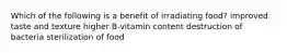 Which of the following is a benefit of irradiating food? improved taste and texture higher B-vitamin content destruction of bacteria sterilization of food