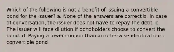 Which of the following is not a benefit of issuing a convertible bond for the issuer? a. None of the answers are correct b. In case of conversation, the issuer does not have to repay the debt. c. The issuer will face dilution if bondholders choose to convert the bond. d. Paying a lower coupon than an otherwise identical non-convertible bond