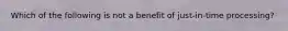 Which of the following is not a benefit of just-in-time processing?