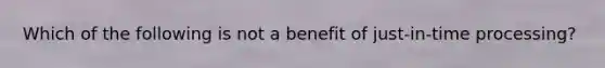 Which of the following is not a benefit of just-in-time processing?