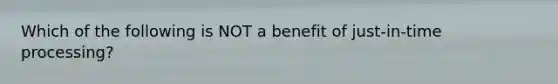 Which of the following is NOT a benefit of just-in-time processing?