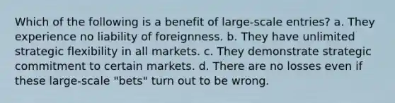 Which of the following is a benefit of large-scale entries? a. They experience no liability of foreignness. b. They have unlimited strategic flexibility in all markets. c. They demonstrate strategic commitment to certain markets. d. There are no losses even if these large-scale "bets" turn out to be wrong.