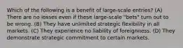 Which of the following is a benefit of large-scale entries? (A) There are no losses even if these large-scale "bets" turn out to be wrong. (B) They have unlimited strategic flexibility in all markets. (C) They experience no liability of foreignness. (D) They demonstrate strategic commitment to certain markets.