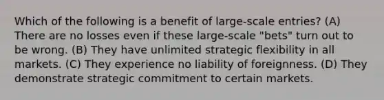 Which of the following is a benefit of large-scale entries? (A) There are no losses even if these large-scale "bets" turn out to be wrong. (B) They have unlimited strategic flexibility in all markets. (C) They experience no liability of foreignness. (D) They demonstrate strategic commitment to certain markets.