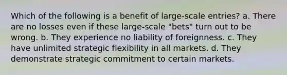 Which of the following is a benefit of large-scale entries? a. There are no losses even if these large-scale "bets" turn out to be wrong. b. They experience no liability of foreignness. c. They have unlimited strategic flexibility in all markets. d. They demonstrate strategic commitment to certain markets.