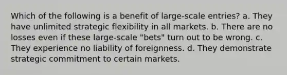 Which of the following is a benefit of large-scale entries? a. They have unlimited strategic flexibility in all markets. b. There are no losses even if these large-scale "bets" turn out to be wrong. c. They experience no liability of foreignness. d. They demonstrate strategic commitment to certain markets.