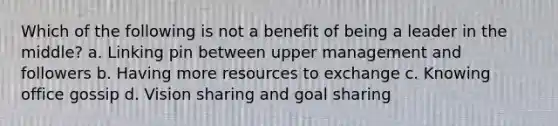 Which of the following is not a benefit of being a leader in the middle? a. Linking pin between upper management and followers b. Having more resources to exchange c. Knowing office gossip d. Vision sharing and goal sharing