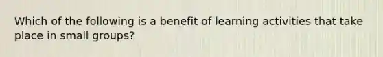 Which of the following is a benefit of learning activities that take place in small groups?