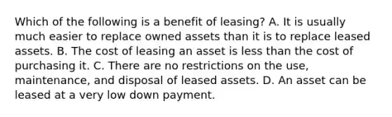 Which of the following is a benefit of leasing? A. It is usually much easier to replace owned assets than it is to replace leased assets. B. The cost of leasing an asset is less than the cost of purchasing it. C. There are no restrictions on the use, maintenance, and disposal of leased assets. D. An asset can be leased at a very low down payment.