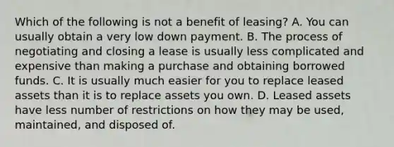 Which of the following is not a benefit of leasing? A. You can usually obtain a very low down payment. B. The process of negotiating and closing a lease is usually less complicated and expensive than making a purchase and obtaining borrowed funds. C. It is usually much easier for you to replace leased assets than it is to replace assets you own. D. Leased assets have less number of restrictions on how they may be used, maintained, and disposed of.