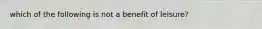 which of the following is not a benefit of leisure?