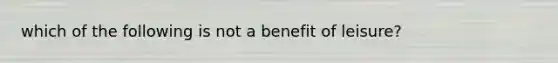 which of the following is not a benefit of leisure?