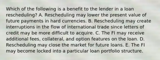 Which of the following is a benefit to the lender in a loan rescheduling? A. Rescheduling may lower the present value of future payments in hard currencies. B. Rescheduling may create interruptions in the flow of international trade since letters of credit may be more difficult to acquire. C. The FI may receive additional fees, collateral, and option features on the loan. D. Rescheduling may close the market for future loans. E. The FI may become locked into a particular loan portfolio structure.