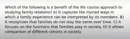 Which of the following is a benefit of the life course approach to studying family relations? A) It captures the myriad ways in which a family experience can be interpreted by its members. B) It recognizes that families do not stay the same over time. C) it focuses on the functions that families play in society. D) It allows comparison of different cohorts in society.