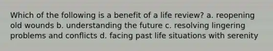 Which of the following is a benefit of a life review? a. reopening old wounds b. understanding the future c. resolving lingering problems and conflicts d. facing past life situations with serenity